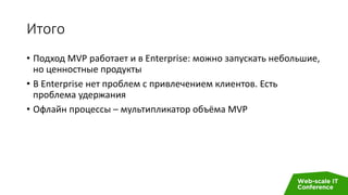 Итого
• Подход MVP работает и в Enterprise: можно запускать небольшие,
но ценностные продукты
• В Enterprise нет проблем с привлечением клиентов. Есть
проблема удержания
• Офлайн процессы – мультипликатор объёма MVP
 