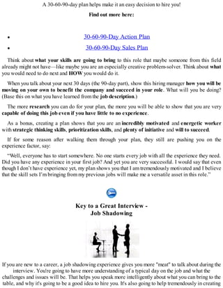 A 30-60-90-day plan helps make it an easy decision to hire you!
Find out more here:
30-60-90-Day Action Plan
30-60-90-Day Sales Plan
Think about what your skills are going to bring to this role that maybe someone from this field
already might not have—like maybe you are an especially creative problem-solver. Think about what
you would need to do next and HOW you would do it.
When you talk about your next 30 days (the 90-day part), show this hiring manager how you will be
moving on your own to benefit the company and succeed in your role. What will you be doing?
(Base this on what you have learned from the job description.)
The more research you can do for your plan, the more you will be able to show that you are very
capable of doing this job even if you have little to no experience.
As a bonus, creating a plan shows that you are an incredibly motivated and energetic worker
with strategic thinking skills, prioritization skills, and plenty of initiative and will to succeed.
If for some reason after walking them through your plan, they still are pushing you on the
experience factor, say:
“Well, everyone has to start somewhere. No one starts every job with all the experience they need.
Did you have any experience in your first job? And yet you are very successful. I would say that even
though I don’t have experience yet, my plan shows you that I am tremendously motivated and I believe
that the skill sets I’m bringing from my previous jobs will make me a versatile asset in this role.”
Key to a Great Interview -
Job Shadowing
If you are new to a career, a job shadowing experience gives you more "meat" to talk about during the
interview. You're going to have more understanding of a typical day on the job and what the
challenges and issues will be. That helps you speak more intelligently about what you can bring to the
table, and why it's going to be a good idea to hire you. It's also going to help tremendously in creating
 