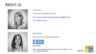 #MWCP18
ABOUT US
MANON PERNIN
CONSULTANTE CLOUD & DEVOPS @ CELLENZA
MVP AZURE
EMAIL: MANON.PERNIN@CELLENZA.COM, MANON.PERNIN@OUTLOOK.FR
TWITTER: @PERNINMANON
LARYSA SUDAS
CONSULTANTE INTEGRATION @ CELLENZA
EMAIL: LARYSA.SUDAS@CELLENZA.COM, LARYSA.SUDAS@GMAIL.COM
TWITTER: @LARYSA_SUDAS
 