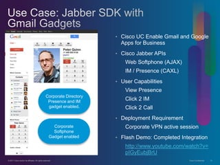 • Cisco UC Enable Gmail and Google
                                                                         Apps for Business
                                                                       • Cisco Jabber APIs
                                                                          Web Softphone (AJAX)
                                                                          IM / Presence (CAXL)
                                                                       • User Capabilities
                                                                          View Presence
                                                 Corporate Directory
                                                  Presence and IM
                                                                          Click 2 IM
                                                  gadget enabled.         Click 2 Call
                                                                       • Deployment Requirement
                                                       Corporate          Corporate VPN active session
                                                       Softphone
                                                     Gadget enabled    • Flash Demo: Completed Integration
                                                                          http://www.youtube.com/watch?v=
                                                                          pIGyEubjBrU
© 2011 Cisco and/or its affiliates. All rights reserved.                                           Cisco Confidential   14
 