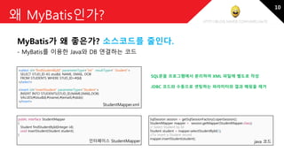 http://blog.naver.com/amelia670
왜 MyBatis인가?
MyBatis가 왜 좋은가? 소스코드를 줄인다.
- MyBatis를 이용한 Java와 DB 연결하는 코드
<select id="findStudentById" parameterType="int" resultType=" Student">
SELECT STUD_ID AS studId, NAME, EMAIL, DOB
FROM STUDENTS WHERE STUD_ID=#{Id}
</select>
<insert id="insertStudent" parameterType="Student">
INSERT INTO STUDENTS(STUD_ID,NAME,EMAIL,DOB)
VALUES(#{studId},#{name},#{email},#{dob})
</insert>
public interface StudentMapper
{
Student findStudentById(Integer id);
void insertStudent(Student student);
}
SqlSession session = getSqlSessionFactory().openSession();
StudentMapper mapper = session.getMapper(StudentMapper.class);
// Select Student by Id
Student student = mapper.selectStudentById(1);
//To insert a Student record
mapper.insertStudent(student);
StudentMapper.xml
java 코드인터페이스 StudentMapper
SQL문을 프로그램에서 분리하여 XML 파일에 별도로 작성
JDBC 코드와 수동으로 셋팅하는 파라미터와 결과 매핑을 제거
10
 