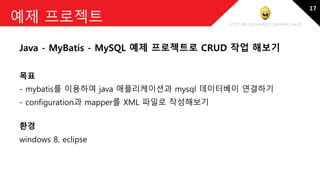 http://blog.naver.com/amelia670
예제 프로젝트
Java - MyBatis - MySQL 예제 프로젝트로 CRUD 작업 해보기
목표
- mybatis를 이용하여 java 애플리케이션과 mysql 데이터베이 연결하기
- configuration과 mapper를 XML 파일로 작성해보기
환경
windows 8, eclipse
17
 