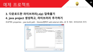 http://blog.naver.com/amelia670
예제 프로젝트
3. 다운로드한 라이브러리(.zip) 압축풀기
4. java project 생성하고, 라이브러리 추가하기
프로젝트 properties - java build path - libraries탭에서 add external JARs…로 두 개의 라이브러리 추가
20
 