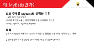 http://blog.naver.com/amelia670
왜 MyBatis인가?
발표 주제를 MyBatis로 선정한 이유
- 실무 기반 프레임워크
2016년 롯데정보통신 프로그래머 채용 시험에서 가산점
Spring, Mybatis, AgularJS, Express
목적
실무에서 활발히 사용되고 있으나 우리는 잘 몰랐던 것들 이번 기회에 알고 가자
Q. 발표를 들으며 드는 궁금한 점과 무엇을 더 할 수 있을지 생각하기
3
 