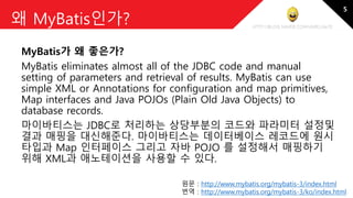 http://blog.naver.com/amelia670
왜 MyBatis인가?
MyBatis가 왜 좋은가?
MyBatis eliminates almost all of the JDBC code and manual
setting of parameters and retrieval of results. MyBatis can use
simple XML or Annotations for configuration and map primitives,
Map interfaces and Java POJOs (Plain Old Java Objects) to
database records.
마이바티스는 JDBC로 처리하는 상당부분의 코드와 파라미터 설정및
결과 매핑을 대신해준다. 마이바티스는 데이터베이스 레코드에 원시
타입과 Map 인터페이스 그리고 자바 POJO 를 설정해서 매핑하기
위해 XML과 애노테이션을 사용할 수 있다.
원문 : http://www.mybatis.org/mybatis-3/index.html
번역 : http://www.mybatis.org/mybatis-3/ko/index.html
5
 