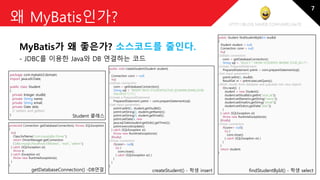 http://blog.naver.com/amelia670
왜 MyBatis인가?
MyBatis가 왜 좋은가? 소스코드를 줄인다.
- JDBC를 이용한 Java와 DB 연결하는 코드
public Student findStudentById(int studId)
{
Student student = null;
Connection conn = null;
try{
//obtain connection
conn = getDatabaseConnection();
String sql = "SELECT * FROM STUDENTS WHERE STUD_ID=?";
//create PreparedStatement
PreparedStatement pstmt = conn.prepareStatement(sql);
//set input parameters
pstmt.setInt(1, studId);
ResultSet rs = pstmt.executeQuery();
//fetch results from database and populate into Java objects
if(rs.next()) {
student = new Student();
student.setStudId(rs.getInt("stud_id"));
student.setName(rs.getString("name"));
student.setEmail(rs.getString("email"));
student.setDob(rs.getDate("dob"));
}
} catch (SQLException e){
throw new RuntimeException(e);
}finally{
//close connection
if(conn!= null){
try {
conn.close();
} catch (SQLException e){ }
}
}
return student;
}
public void createStudent(Student student)
{
Connection conn = null;
try{
//obtain connection
conn = getDatabaseConnection();
String sql = "INSERT INTO STUDENTS(STUD_ID,NAME,EMAIL,DOB)
VALUES(?,?,?,?)";
//create a PreparedStatement
PreparedStatement pstmt = conn.prepareStatement(sql);
//set input parameters
pstmt.setInt(1, student.getStudId());
pstmt.setString(2, student.getName());
pstmt.setString(3, student.getEmail());
pstmt.setDate(4, new
java.sql.Date(student.getDob().getTime()));
pstmt.executeUpdate();
} catch (SQLException e){
throw new RuntimeException(e);
}finally{
//close connection
if(conn!= null){
try {
conn.close();
} catch (SQLException e){ }
}
}
}
package com.mybatis3.domain;
import java.util.Date;
public class Student
{
private Integer studId;
private String name;
private String email;
private Date dob;
// setters and getters
}
Student 클래스
findStudentById() - 학생 selectcreateStudent() - 학생 insert
protected Connection getDatabaseConnection() throws SQLException
{
try{
Class.forName("com.mysql.jdbc.Driver");
return DriverManager.getConnection
("jdbc:mysql://localhost:3306/test", "root", "admin");
} catch (SQLException e){
throw e;
} catch (Exception e){
throw new RuntimeException(e);
}
}
getDatabaseConnection() -DB연결
Student 클래스
7
 