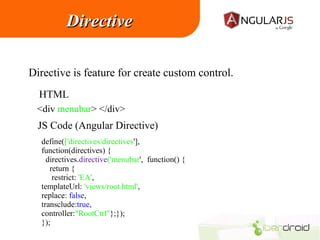 Directive
Directive is feature for create custom control.
HTML
<div menubar> </div>

JS Code (Angular Directive)
define(['directives/directives'],
function(directives) {
directives.directive('menubar', function() {
return {
restrict: 'EA',
templateUrl: 'views/root.html',
replace: false,
transclude:true,
controller:"RootCtrl"};});
});

 