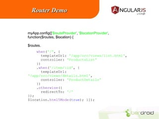 Router Demo

myApp.config(['$routeProvider', '$locationProvider',
function($routes, $location) {
$routes.
when('/', {
templateUrl: '/app/src/views/list.html',
controller: 'ProductsList'
})
.when('/item/:id', {
templateUrl:
'/app/src/views/details.html',
controller: 'ProductDetails'
})
.otherwise({
redirectTo: '/'
});
$location.html5Mode(true); }]);

 