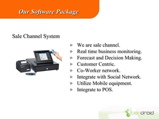 Our Software Package

Sale Channel System
»
»
»
»
»
»
»
»

We are sale channel.
Real time business monitoring.
Forecast and Decision Making.
Customer Centric.
Co-Worker network.
Integrate with Social Network.
Utilize Mobile equipment.
Integrate to POS.

 