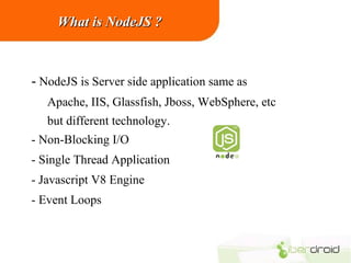 What is NodeJS ?

- NodeJS is Server side application same as
Apache, IIS, Glassfish, Jboss, WebSphere, etc
but different technology.
- Non-Blocking I/O
- Single Thread Application
- Javascript V8 Engine
- Event Loops

 