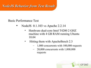 NodeJS Behavior from Test Result

Basic Performance Test


NodeJS 0.1.103 vs Apache 2.2.14
•

•

Hardware dual-core Intel T4200 2 GHZ
machine with 4 GB RAM running Ubuntu
10.04
Hitting them with ApacheBench 2.3
– 1,000 concurrents with 100,000 requests
– 20,000 concurrents with 1,000,000
requests

 