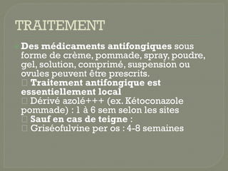  Des médicaments antifongiques sous
forme de crème, pommade, spray, poudre,
gel, solution, comprimé, suspension ou
ovules peuvent être prescrits.
Traitement antifongique est
Traitement antifongique est
essentiellement local
Dérivé azolé+++ (ex. Kétoconazole
pommade) : 1 à 6 sem selon les sites
Sauf en cas de teigne :
Griséofulvine per os : 4-8 semaines
 