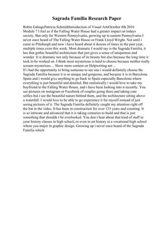 Sagrada Familia Research Paper
Robin GabagePatricia SchmidtIntroduction of Visual ArtsOctober 8th 2016
Module 7 I feel as if the Falling Water House had a greater impact on todays
society. But only for Western Pennsylvania, growing up in eastern Pennsylvania I
never once heard of The Falling Water House or Frank Lloyd Wright. Not until i
came to Pittsburgh and now i have heard about it dozens of times in the past year,
multiple times even this week. Most dramatic I would say is the Sagrada Familia, it
has that gothic beautiful architecture that just gives a sense of uniqueness and
wonder. It is dramatic not only because of its beauty but also because the long time it
took to be worked on. I think most mysterious is hard to choose because neither really
scream mysterious ... Show more content on Helpwriting.net ...
If i had the opportunity to bring someone to see one i would definitely choose the
Sagrada Familia because it is so unique and gorgeous, and because it is in Barcelona
Spain and i would give anything to go back to Spain especially Barcelona where
everything is just beautiful and detailed. But realistically i would love to take my
boyfriend to the Falling Water House, and i have been looking into it recently. You
see pictures on instagram or Facebook of couples going there and taking cute
selfies but i see the beautiful nature behind them, and the architecture sitting above
a waterfall. I would love to be able to go experience it for myself instead of just
seeing pictures of it. The Sagrada Familia definitely caught my attention right off
the bat in the video. It has been in construction for over 133 years and counting. It
is so intricate and advanced that it is taking centuries to build and that is just
something that shouldn t be overlooked. You don t hear about that kind of stuff in
your history classes in high school, or even in art history at a vocational high school
where you major in graphic design. Growing up i never once heard of the Sagrada
Familia which
 