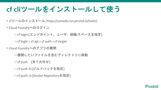 cf cliツールをインストールして使う
 cfツールのインストール (https://console.run.pivotal.io/tools)
 Cloud Foundryへのログイン
—cf login (エンドポイント、ユーザ、組織/スペースを指定)
—cf login = cf api + cf auth + cf target
 Cloud Foundryへのアプリの展開
—展開したいファイルを含むディレクトリに移動
—cf push (全てお任せ)
—cf push -b (ビルドパックを指定)
—cf push -o (Docker Repositoryを指定)
 