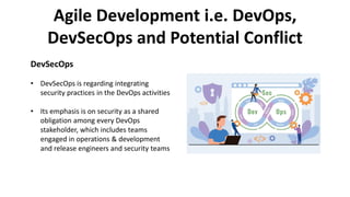 Agile Development i.e. DevOps,
DevSecOps and Potential Conflict
DevSecOps
• DevSecOps is regarding integrating
security practices in the DevOps activities
• Its emphasis is on security as a shared
obligation among every DevOps
stakeholder, which includes teams
engaged in operations & development
and release engineers and security teams
 