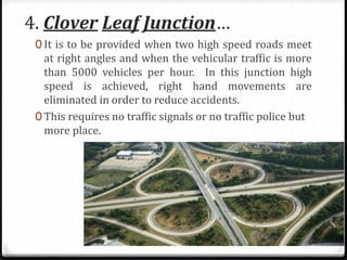 4. Clover Leaf Junction…
0 It is to be provided when two high speed roads meet
at right angles and when the vehicular traffic is more
than 5000 vehicles per hour. In this junction high
speed is achieved, right hand movements are
eliminated​ in order to reduce accidents.
0 This requires no traffic signals or no traffic police but
more place.
 