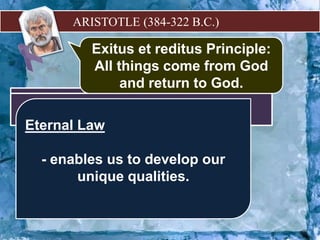 ARISTOTLE (384-322 B.C.)
 God is the unmoved
mover.
–
purpose,
function,
or end.
TELEOLOGY
 The body is alive if it has
a soul.
Nutrition
 Sensation
 Thinking
Three Fundamental Activities of Life
for Aristotle:
he synthesized Aristotle’s
science by interpreting it is an
evidence of a divine plan
operating in nature
Thomas Aquinas
Exitus et reditus Principle:
All things come from God
and return to God.
Natural Law
- human way of knowing the
ultimate norm of morality.
Eternal Law
- enables us to develop our
unique qualities.
 