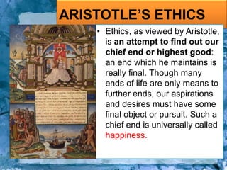 ARISTOTLE’S ETHICS
• Ethics, as viewed by Aristotle,
is an attempt to find out our
chief end or highest good:
an end which he maintains is
really final. Though many
ends of life are only means to
further ends, our aspirations
and desires must have some
final object or pursuit. Such a
chief end is universally called
happiness.
 