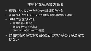 技術的な解決策の概要
• 概要レベルのアーキテクチャ設計図を作る
• 言語 ライブラリ ツール その他技術要素の洗い出し
• メモしておきたいこと
– 実現可能か考える
– 難易度やリスクの確認
– プロジェクトのスコープの確認
• 詳細なものができて困ることはないがこれが決定で
はない
 