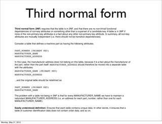 Third normal form
             Third normal form (3NF) requires that the table is in 2NF, and that there are no non-trivial functional
             dependencies of non-key attributes on something other than a superset of a candidate key. A table is in 3NF if
             none of the non-primary key attributes is a fact about any other non-primary key attribute. In summary, all non-key
             attributes are mutually independent (i.e. there should not be transitive dependencies).


             Consider a table that deﬁnes a machine part as having the following attributes.


             PART_NUMBER (PRIMARY KEY)
             MANUFACTURER_NAME
             MANUFACTURER_ADDRESS

             In this case, the manufacturer address does not belong on this table, because it is a fact about the manufacturer of
             the part, rather than the part itself. MANUFACTURER_ADDRESS should therefore be moved into a separate table
             with the attributes:
             MANUFACTURER_NAME (PRIMARY KEY)
             MANUFACTURER_ADDRESS

             ...and the original table should be redeﬁned as:


             PART_NUMBER (PRIMARY KEY)
             MANUFACTURER_NAME

             The problem with a table not being in 3NF is that for every MANUFACTURER_NAME we have to maintain a
             redundant MANUFACTURER_ADDRESS (i.e. an address for each part_number, rather than one for each
             MANUFACTURER_NAME).


             Easily understood deﬁnition: Ensures that each table contains unique data. In other words, it ensures that a
             table of customer identiﬁcation data does not contain order data, and so on.




Monday, May 21, 2012
 