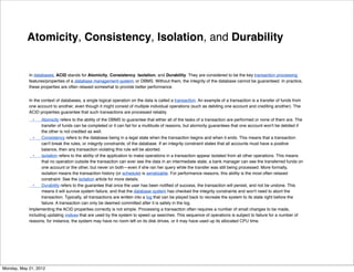 Atomicity, Consistency, Isolation, and Durability


            In databases, ACID stands for Atomicity, Consistency, Isolation, and Durability. They are considered to be the key transaction processing
            features/properties of a database management system, or DBMS. Without them, the integrity of the database cannot be guaranteed. In practice,
            these properties are often relaxed somewhat to provide better performance.


            In the context of databases, a single logical operation on the data is called a transaction. An example of a transaction is a transfer of funds from
            one account to another, even though it might consist of multiple individual operations (such as debiting one account and crediting another). The
            ACID properties guarantee that such transactions are processed reliably.
            
 •
   Atomicity refers to the ability of the DBMS to guarantee that either all of the tasks of a transaction are performed or none of them are. The
                   transfer of funds can be completed or it can fail for a multitude of reasons, but atomicity guarantees that one account won't be debited if
                   the other is not credited as well.
            
 •
 Consistency refers to the database being in a legal state when the transaction begins and when it ends. This means that a transaction
                   can't break the rules, or integrity constraints, of the database. If an integrity constraint states that all accounts must have a positive
                   balance, then any transaction violating this rule will be aborted.
            
 •
 Isolation refers to the ability of the application to make operations in a transaction appear isolated from all other operations. This means
                   that no operation outside the transaction can ever see the data in an intermediate state; a bank manager can see the transferred funds on
                   one account or the other, but never on both—even if she ran her query while the transfer was still being processed. More formally,
                   isolation means the transaction history (or schedule) is serializable. For performance reasons, this ability is the most often relaxed
                   constraint. See the isolation article for more details.
            
 •
 Durability refers to the guarantee that once the user has been notiﬁed of success, the transaction will persist, and not be undone. This
                   means it will survive system failure, and that the database system has checked the integrity constraints and won't need to abort the
                   transaction. Typically, all transactions are written into a log that can be played back to recreate the system to its state right before the
                   failure. A transaction can only be deemed committed after it is safely in the log.
            Implementing the ACID properties correctly is not simple. Processing a transaction often requires a number of small changes to be made,
            including updating indices that are used by the system to speed up searches. This sequence of operations is subject to failure for a number of
            reasons; for instance, the system may have no room left on its disk drives, or it may have used up its allocated CPU time.




Monday, May 21, 2012
 