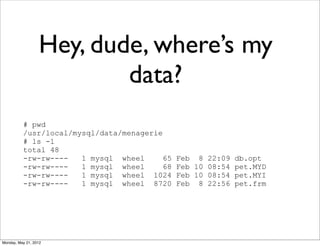 Hey, dude, where’s my
                          data?
          # pwd
          /usr/local/mysql/data/menagerie
          # ls -l
          total 48
          -rw-rw----   1 mysql wheel      65   Feb 8 22:09 db.opt
          -rw-rw----   1 mysql wheel      68   Feb 10 08:54 pet.MYD
          -rw-rw----   1 mysql wheel 1024      Feb 10 08:54 pet.MYI
          -rw-rw----   1 mysql wheel 8720      Feb 8 22:56 pet.frm




Monday, May 21, 2012
 