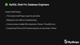 MySQL Shell For Database Engineers
Custom Shell Plugins.
The Custom shell Plugins ease the job further
Making the own utility for troubleshooting
Connect across multiple DB components ( Router / ProxySQL too )
Customising PFS and SYS schema Queries via Java Script / Python
 