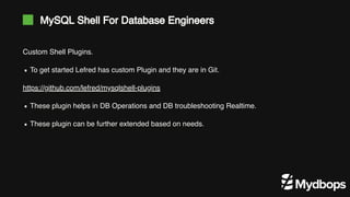 MySQL Shell For Database Engineers
Custom Shell Plugins.
https://github.com/lefred/mysqlshell-plugins
To get started Lefred has custom Plugin and they are in Git.
These plugin helps in DB Operations and DB troubleshooting Realtime.
These plugin can be further extended based on needs.
 