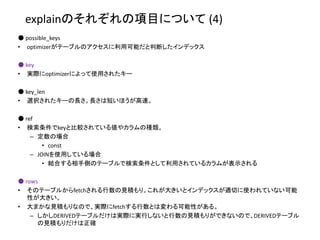 explainのそれぞれの項目について (4)
● possible_keys
• optimizerがテーブルのアクセスに利用可能だと判断したインデックス
● key
• 実際にoptimizerによって使用されたキー
● key_len
• 選択されたキーの長さ。長さは短いほうが高速。
● ref
• 検索条件でkeyと比較されている値やカラムの種類。
– 定数の場合
• const
– JOINを使用している場合
• 結合する相手側のテーブルで検索条件として利用されているカラムが表示される
● rows
• そのテーブルからfetchされる行数の見積もり。これが大きいとインデックスが適切に使われていない可能
性が大きい。
• 大まかな見積もりなので、実際にfetchする行数とは変わる可能性がある。
– しかしDERIVEDテーブルだけは実際に実行しないと行数の見積もりができないので、DERIVEDテーブル
の見積もりだけは正確
 