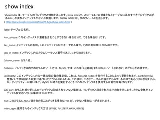 show index
・show index は、テーブルのインデックス情報を返します。show indexで、スロークエリの対象となるテーブルに追加すべきインデックスが
あるか、不要なインデックスがないか調査します。SHOW INDEX は、次のフィールドを返します。
( https://dev.mysql.com/doc/refman/5.6/ja/show-index.html )
Table: テーブルの名前。
Non_unique: このインデックスが重複を含むことができない場合は 0で、できる場合は 1です。
Key_name: インデックスの名前。このインデックスが主キーである場合、その名前は常に PRIMARY です。
Seq_in_index: インデックス内のカラムシーケンス番号であり、1 から始まります。
Column_name: カラム名。
Collation: インデックス内でのカラムのソート方法。MySQL では、これは「A」(昇順) またはNULL(ソートされない) のどちらかの値です。
Cardinality: このインデックス内の一意の値の数の推定値。これは、ANALYZE TABLE を実行することによって更新されます。Cardinality は
整数として格納された統計に基づいてカウントされるため、この値は、小さなテーブルの場合でも必ずしも正確であるとはかぎりません。
カーディナリティーが高いほど、MySQL が結合を実行するときにこのインデックスを使用する可能性は高くなります。
Sub_part: カラムが部分的にしかインデックス設定されていない場合は、インデックス設定された文字の数を示します。カラム全体がイン
デックス設定されている場合は NULLです。
Null: このカラムに NULL 値を含めることができる場合は YES が、できない場合は '' が含まれます。
Index_type: 使用されるインデックス方法 (BTREE, FULLTEXT, HASH, RTREE)
 