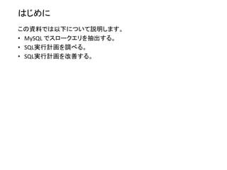 はじめに
この資料では以下について説明します。
• MySQL でスロークエリを抽出する。
• SQL実行計画を調べる。
• SQL実行計画を改善する。
 