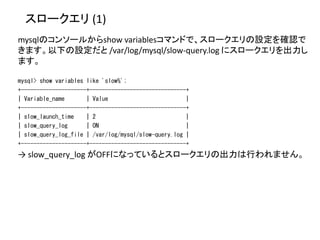 スロークエリ (1)
mysqlのコンソールからshow variablesコマンドで、スロークエリの設定を確認で
きます。以下の設定だと /var/log/mysql/slow-query.log にスロークエリを出力し
ます。
mysql> show variables like 'slow%';
+---------------------+-------------------------------+
| Variable_name | Value |
+---------------------+-------------------------------+
| slow_launch_time | 2 |
| slow_query_log | ON |
| slow_query_log_file | /var/log/mysql/slow-query.log |
+---------------------+-------------------------------+
→ slow_query_log がOFFになっているとスロークエリの出力は行われません。
 