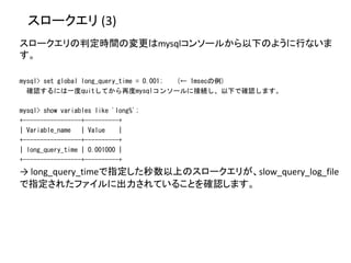 スロークエリ (3)
スロークエリの判定時間の変更はmysqlコンソールから以下のように行ないま
す。
mysql> set global long_query_time = 0.001; (← 1msecの例)
確認するには一度quitしてから再度mysqlコンソールに接続し、以下で確認します。
mysql> show variables like 'long%';
+-----------------+----------+
| Variable_name | Value |
+-----------------+----------+
| long_query_time | 0.001000 |
+-----------------+----------+
→ long_query_timeで指定した秒数以上のスロークエリが、slow_query_log_file
で指定されたファイルに出力されていることを確認します。
 