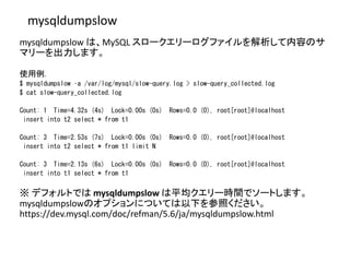 mysqldumpslow
mysqldumpslow は、MySQL スロークエリーログファイルを解析して内容のサ
マリーを出力します。
使用例.
$ mysqldumpslow –a /var/log/mysql/slow-query.log > slow-query_collected.log
$ cat slow-query_collected.log
Count: 1 Time=4.32s (4s) Lock=0.00s (0s) Rows=0.0 (0), root[root]@localhost
insert into t2 select * from t1
Count: 3 Time=2.53s (7s) Lock=0.00s (0s) Rows=0.0 (0), root[root]@localhost
insert into t2 select * from t1 limit N
Count: 3 Time=2.13s (6s) Lock=0.00s (0s) Rows=0.0 (0), root[root]@localhost
insert into t1 select * from t1
※ デフォルトでは mysqldumpslow は平均クエリー時間でソートします。
mysqldumpslowのオプションについては以下を参照ください。
https://dev.mysql.com/doc/refman/5.6/ja/mysqldumpslow.html
 