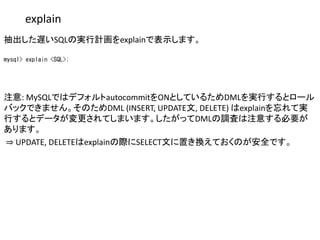 explain
抽出した遅いSQLの実行計画をexplainで表示します。
mysql> explain <SQL>;
注意: MySQLではデフォルトautocommitをONとしているためDMLを実行するとロール
バックできません。そのためDML (INSERT, UPDATE文, DELETE) はexplainを忘れて実
行するとデータが変更されてしまいます。したがってDMLの調査は注意する必要が
あります。
⇒ UPDATE, DELETEはexplainの際にSELECT文に置き換えておくのが安全です。
 