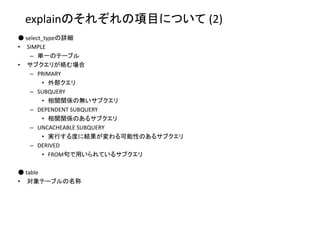 explainのそれぞれの項目について (2)
● select_typeの詳細
• SIMPLE
– 単一のテーブル
• サブクエリが絡む場合
– PRIMARY
• 外部クエリ
– SUBQUERY
• 相関関係の無いサブクエリ
– DEPENDENT SUBQUERY
• 相関関係のあるサブクエリ
– UNCACHEABLE SUBQUERY
• 実行する度に結果が変わる可能性のあるサブクエリ
– DERIVED
• FROM句で用いられているサブクエリ
● table
• 対象テーブルの名称
 