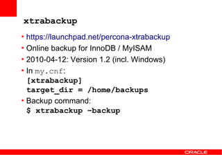 xtrabackup
• https://launchpad.net/percona-xtrabackup
• Online backup for InnoDB / MyISAM
• 2010-04-12: Version 1.2 (incl. Windows)
• In my.cnf:
  [xtrabackup]
  target_dir = /home/backups
• Backup command:
  $ xtrabackup –backup
 