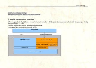 www.vcmd.org

SELECT author AS "MySQL" FROM egs
WHERE match(name) against ('MySQL' in natural language mode);

5. InnoDB and memcached Integration
When integrated with MySQL Server, memcached is implemented as a MySQL plugin daemon, accessing the InnoDB storage engine directly
and bypassing the SQL layer
-standard memcached client and php mem-cli will both work
-Passing SQL layer direct use memcached in MySQL

 