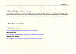 www.vcmd.org

6. Separate Tablespaces for InnoDB Undo Logs
This feature allows you to store the InnoDB undo log in one or more separate tablespaces outside of the system tablespace. The I/O patterns
for the undo log make these tablespaces good candidates to move to SSD storage, while keeping the system tablespace on hard disk storage.
Users cannot drop the separate tablespaces created to hold InnoDB undo logs, or the individual segments inside those tablespaces.



Partition new features

Explicit partition selection
http://dev.MySQL.com/doc/refman/5.6/en/partitioning-selection.html

Partition exchange
http://dev.MySQL.com/doc/refman/5.6/en/partitioning-management-exchange.html

Partitions: lock pruning
http://dev.MySQL.com/doc/refman/5.6/en/partitioning-limitations-locking.html

 