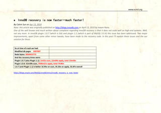www.vcmd.org



InnoDB recovery is now faster…much faster!

By Calvin Sun on Apr 13, 2010
Note: this article was originally published on http://blogs.innodb.com on April 13, 2010 by Inaam Rana.
One of the well known and much written about complaint regarding InnoDB recovery is that it does not scale well on high-end systems. Well,
not any more. In InnoDB plugin 1.0.7 (which is GA) and plugin 1.1 (which is part of MySQL 5.5.4) this issue has been addressed. Two major
improvements, apart from some other minor tweaks, have been made to the recovery code. In this post I’ll explain these issues and the our
solution for these.

So at time of crash we had:
Modified db pages 1007907
Redo bytes: 3050455773
And the recovery times were:
Plugin 1.0.7 (also Plugin 1.1): 1m52s scan, 12m04s apply, total 13m56s
Plugin 1.0.6: 31m39s scan, 7h06m21s apply, total 7h38m
1.0.7 (and Plugin 1.1) is better 16.95x on scan, 35.33x on apply, 32.87x overall
https://blogs.oracle.com/MySQLinnodb/entry/innodb_recovery_is_now_faster

 