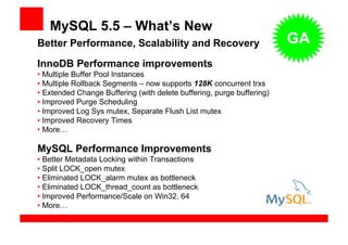 MySQL 5.5 – What’s New
Better Performance, Scalability and Recovery                           GA
InnoDB Performance improvements
• Multiple Buffer Pool Instances
• Multiple Rollback Segments – now supports 128K concurrent trxs
• Extended Change Buffering (with delete buffering, purge buffering)
• Improved Purge Scheduling
• Improved Log Sys mutex, Separate Flush List mutex
• Improved Recovery Times
• More…

MySQL Performance Improvements
• Better Metadata Locking within Transactions
• Split LOCK_open mutex
• Eliminated LOCK_alarm mutex as bottleneck
• Eliminated LOCK_thread_count as bottleneck
• Improved Performance/Scale on Win32, 64
• More…
 