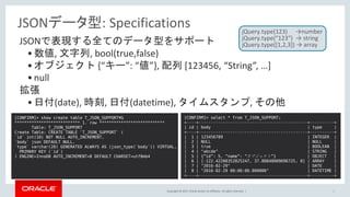 Copyright © 2017, Oracle and/or its affiliates. All rights reserved. | 14
JSONで表現する全てのデータ型をサポート
•数値, 文字列, bool(true,false)
•オブジェクト {“キー”: “値”}, 配列 [123456, “String”, …]
•null
拡張
•日付(date), 時刻, 日付(datetime), タイムスタンプ, その他
[CONFIRM]> show create table T_JSON_SUPPORT¥G
*************************** 1. row ***************************
Table: T_JSON_SUPPORT
Create Table: CREATE TABLE `T_JSON_SUPPORT` (
`id` int(10) NOT NULL AUTO_INCREMENT,
`body` json DEFAULT NULL,
`type` varchar(20) GENERATED ALWAYS AS (json_type(`body`)) VIRTUAL,
PRIMARY KEY (`id`)
) ENGINE=InnoDB AUTO_INCREMENT=8 DEFAULT CHARSET=utf8mb4
[CONFIRM]> select * from T_JSON_SUPPORT;
+----+---------------------------------------------+----------+
| id | body | type |
+----+---------------------------------------------+----------+
| 1 | 123456789 | INTEGER |
| 2 | NULL | NULL |
| 3 | true | BOOLEAN |
| 4 | "abcde" | STRING |
| 5 | {“id”: 5, “name”: “オブジェクト”} | OBJECT |
| 6 | [-122.42200352825247, 37.80848009696725, 0] | ARRAY |
| 7 | "2016-02-29" | DATE |
| 8 | "2016-02-29 00:00:00.000000" | DATETIME |
+----+---------------------------------------------+----------+
JSONデータ型: Specifications jQuery.type(123) →number
jQuery.type("123") → string
jQuery.type([1,2,3]) → array
 