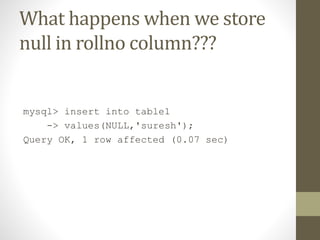 What happens when we store
null in rollno column???

mysql> insert into table1
-> values(NULL,'suresh');
Query OK, 1 row affected (0.07 sec)

 