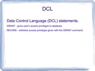 DCL
Data Control Language (DCL) statements.
GRANT - gives user's access privileges to database
REVOKE - withdraw access privileges given with the GRANT command
 