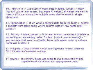 10. Insert into :- It is used to insert data in table. syntax : {insert
into (all column name use , bet ween it) values( all values we want to
insert);}You can chose the multiple value also to insert in single
statement.
11. Specification :- If we want a specific data from the table :- syntax
: {select*from table name where column name= row name (cell
value);}
12. Sorting of table content :- It is used to sort the content of table in
ascending or descending order. Syntax :{select column name(by *
you can select all column of table) from table name order by column
name asc or desc;}
13. Group By :- This statement is used with aggregate function.where we
fetch the values of a column in group.
14. Having :- The HAVING clause was added to SQL because the WHERE
keyword could not be used with aggregate functions.
10. SQL Having9. SQL Group By
10. SQL Having9. SQL Group By
 