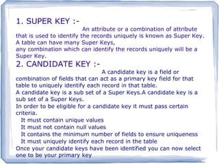 1. SUPER KEY :-
2. CANDIDATE KEY :-
3. SIMPLE KEY :-
1. SUPER KEY :-
An attribute or a combination of attribute
that is used to identify the records uniquely is known as Super Key.
A table can have many Super Keys,.
any combination which can identify the records uniquely will be a
Super Key.
2. CANDIDATE KEY :-
A candidate key is a field or
combination of fields that can act as a primary key field for that
table to uniquely identify each record in that table.
A candidate key is a sub set of a Super Keys.A candidate key is a
sub set of a Super Keys.
In order to be eligible for a candidate key it must pass certain
criteria.
It must contain unique values
It must not contain null values
It contains the minimum number of fields to ensure uniqueness
It must uniquely identify each record in the table
Once your candidate keys have been identified you can now select
one to be your primary key
 