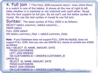 4. Full join :-The FULL JOIN keyword return rows when there
is a match in one of the tables. It shows all the row of right & left
table whether it is matched or not matched with each other. Mysql
has the lack support to full join. So we can't use the below syntax in
mysql. We use the last syntax in mysql to use full join.
Syntax: The basic syntax of FULL JOIN is as follows:
SELECT table1.column1, table2.column2...
FROM table1
FULL JOIN table2
ON table1.common_filed = table2.common_field;
Note - If your Database does not support FULL JOIN like MySQL does not
support FULL JOIN, then you can use UNION ALL clause to combile two JOINS
as follows:
SQL> SELECT ID, NAME, AMOUNT, DATE
FROM CUSTOMERS
LEFT JOIN ORDERS
ON CUSTOMERS.ID = ORDERS.CUSTOMER_ID
UNION ALL
SELECT ID, NAME, AMOUNT, DATE
FROM CUSTOMERS
RIGHT JOIN ORDERS
ON CUSTOMERS.ID = ORDERS.CUSTOMER_ID
 