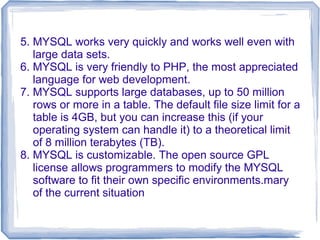 5. MYSQL works very quickly and works well even with
large data sets.
6. MYSQL is very friendly to PHP, the most appreciated
language for web development.
7. MYSQL supports large databases, up to 50 million
rows or more in a table. The default file size limit for a
table is 4GB, but you can increase this (if your
operating system can handle it) to a theoretical limit
of 8 million terabytes (TB).
8. MYSQL is customizable. The open source GPL
license allows programmers to modify the MYSQL
software to fit their own specific environments.mary
of the current situation
 