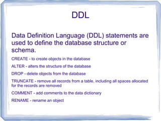 DDL
Data Definition Language (DDL) statements are
used to define the database structure or
schema.
CREATE - to create objects in the database
ALTER - alters the structure of the database
DROP - delete objects from the database
TRUNCATE - remove all records from a table, including all spaces allocated
for the records are removed
COMMENT - add comments to the data dictionary
RENAME - rename an object
 
