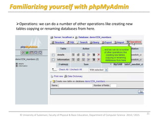Familiarizing yourself with phpMyAdmin 
Operations: we can do a number of other operations like creating new 
tables copying or renaming databases from here. 
© University of Sulaimani, Faculty of Physical & Basic Education, Department of Computer Science 2014 / 2015 
21 
 
